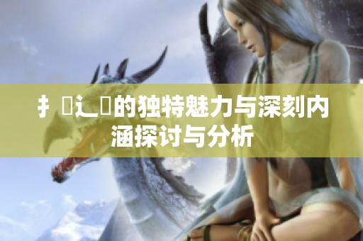 扌喿辶畐的独特魅力与深刻内涵探讨与分析