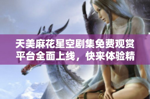 天美麻花星空剧集免费观赏平台全面上线，快来体验精彩内容