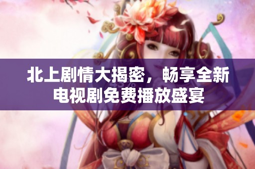 北上剧情大揭密，畅享全新电视剧免费播放盛宴