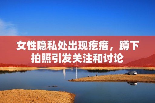 女性隐私处出现疙瘩，蹲下拍照引发关注和讨论