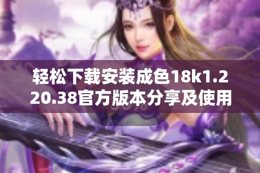 轻松下载安装成色18k1.220.38官方版本分享及使用指南