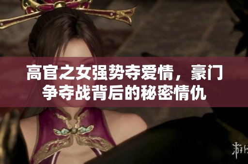 高官之女强势夺爱情，豪门争夺战背后的秘密情仇