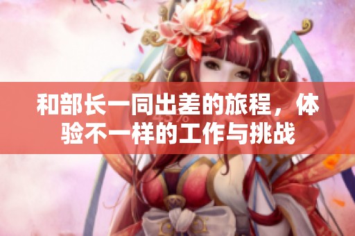 和部长一同出差的旅程，体验不一样的工作与挑战