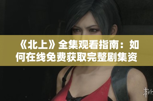 《北上》全集观看指南：如何在线免费获取完整剧集资源