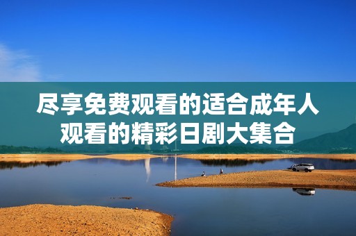 尽享免费观看的适合成年人观看的精彩日剧大集合