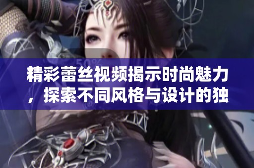精彩蕾丝视频揭示时尚魅力，探索不同风格与设计的独特魅力
