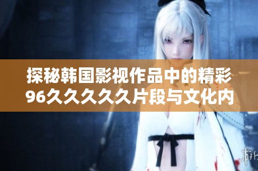 探秘韩国影视作品中的精彩96久久久久久片段与文化内涵