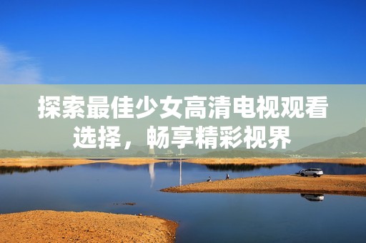 探索最佳少女高清电视观看选择，畅享精彩视界