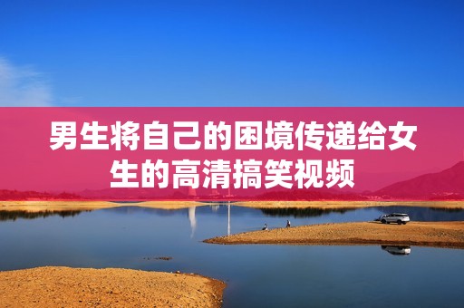 男生将自己的困境传递给女生的高清搞笑视频