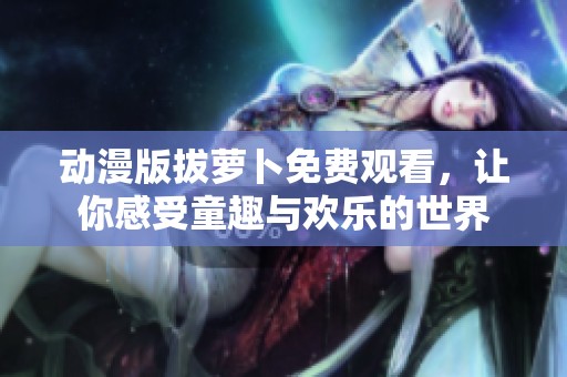 动漫版拔萝卜免费观看，让你感受童趣与欢乐的世界