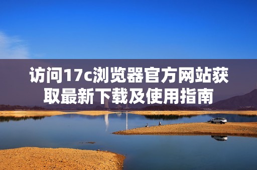 访问17c浏览器官方网站获取最新下载及使用指南