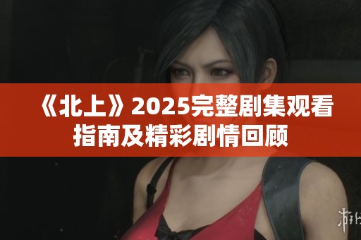 《北上》2025完整剧集观看指南及精彩剧情回顾
