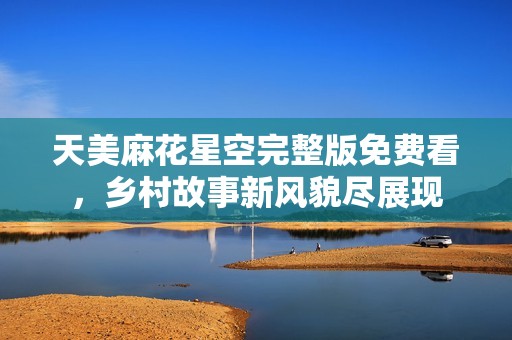 天美麻花星空完整版免费看，乡村故事新风貌尽展现