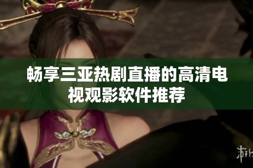 畅享三亚热剧直播的高清电视观影软件推荐