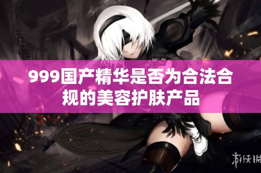 999国产精华是否为合法合规的美容护肤产品