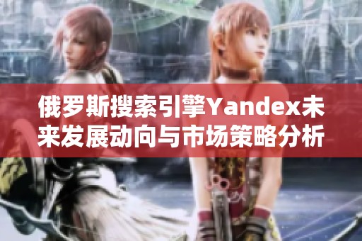 俄罗斯搜索引擎Yandex未来发展动向与市场策略分析