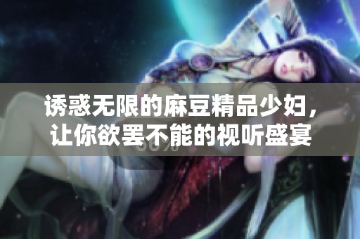 诱惑无限的麻豆精品少妇，让你欲罢不能的视听盛宴