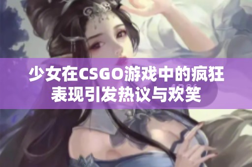 少女在CSGO游戏中的疯狂表现引发热议与欢笑