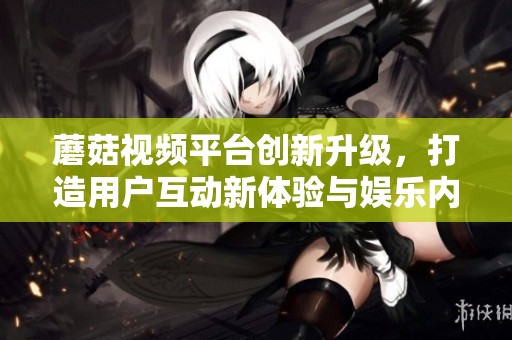 蘑菇视频平台创新升级，打造用户互动新体验与娱乐内容新境界