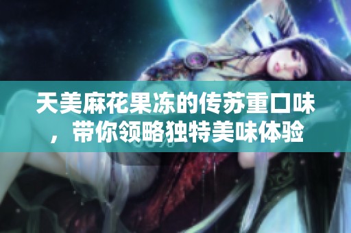 天美麻花果冻的传苏重口味，带你领略独特美味体验