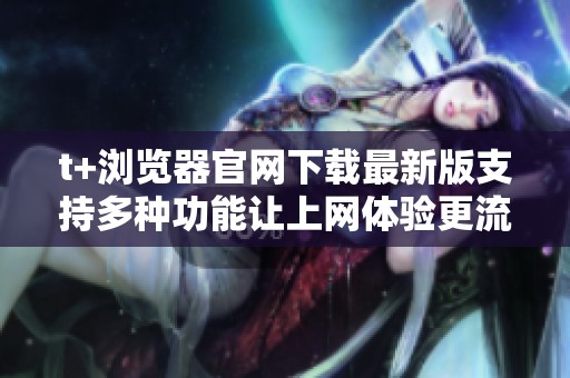 t+浏览器官网下载最新版支持多种功能让上网体验更流畅