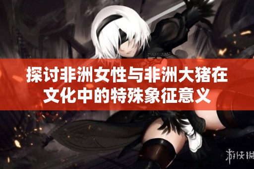 探讨非洲女性与非洲大猪在文化中的特殊象征意义