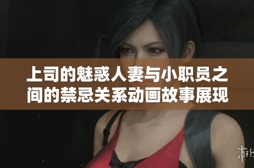 上司的魅惑人妻与小职员之间的禁忌关系动画故事展现