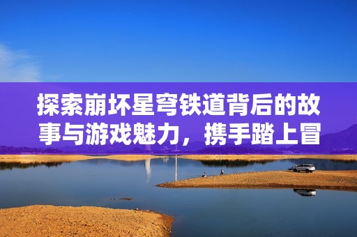 探索崩坏星穹铁道背后的故事与游戏魅力，携手踏上冒险之旅