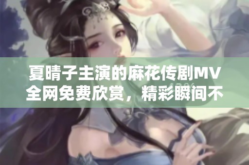 夏晴子主演的麻花传剧MV全网免费欣赏，精彩瞬间不容错过