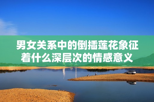男女关系中的倒插莲花象征着什么深层次的情感意义