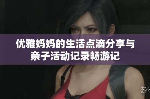 优雅妈妈的生活点滴分享与亲子活动记录畅游记