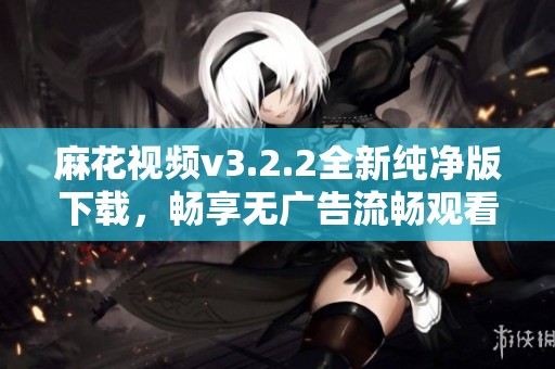 麻花视频v3.2.2全新纯净版下载，畅享无广告流畅观看体验