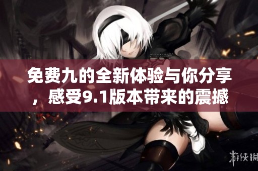 免费九的全新体验与你分享，感受9.1版本带来的震撼提升
