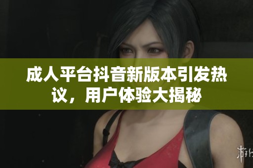成人平台抖音新版本引发热议，用户体验大揭秘