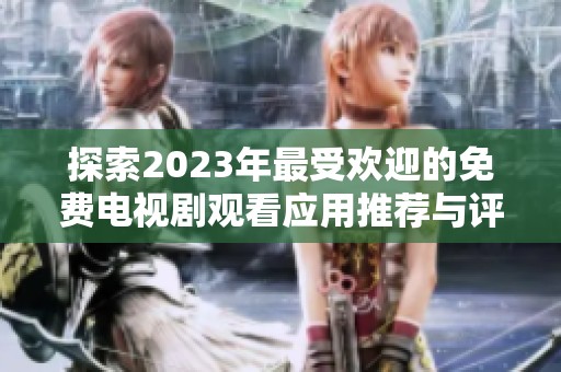 探索2023年最受欢迎的免费电视剧观看应用推荐与评测
