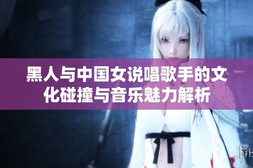 黑人与中国女说唱歌手的文化碰撞与音乐魅力解析