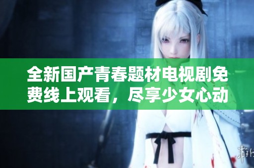 全新国产青春题材电视剧免费线上观看，尽享少女心动时光