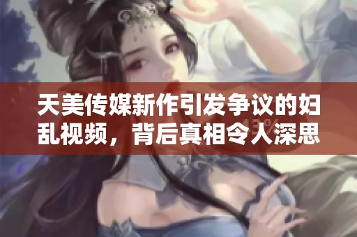 天美传媒新作引发争议的妇乱视频，背后真相令人深思