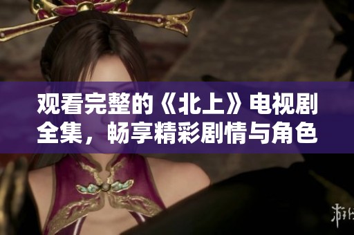 观看完整的《北上》电视剧全集，畅享精彩剧情与角色发展