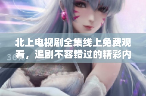 北上电视剧全集线上免费观看，追剧不容错过的精彩内容