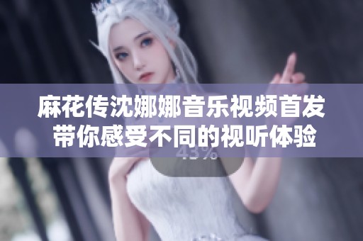 麻花传沈娜娜音乐视频首发 带你感受不同的视听体验