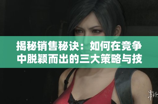 揭秘销售秘诀：如何在竞争中脱颖而出的三大策略与技巧