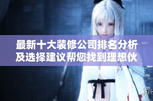最新十大装修公司排名分析及选择建议帮您找到理想伙伴