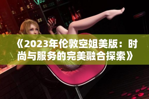 《2023年伦敦空姐美版：时尚与服务的完美融合探索》