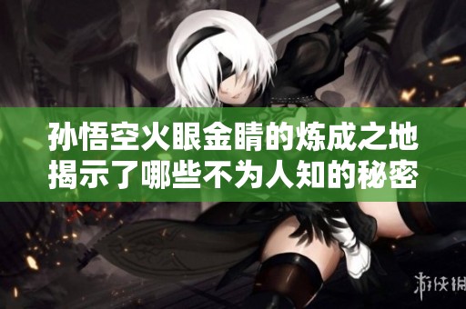 孙悟空火眼金睛的炼成之地揭示了哪些不为人知的秘密