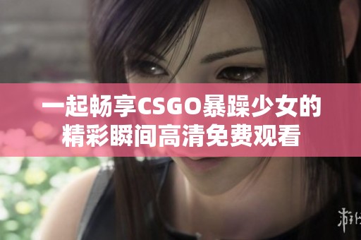 一起畅享CSGO暴躁少女的精彩瞬间高清免费观看