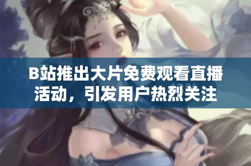 B站推出大片免费观看直播活动，引发用户热烈关注