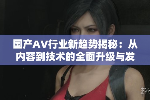 国产AV行业新趋势揭秘：从内容到技术的全面升级与发展分析