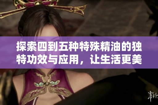 探索四到五种特殊精油的独特功效与应用，让生活更美好