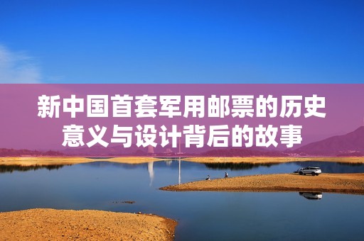 新中国首套军用邮票的历史意义与设计背后的故事